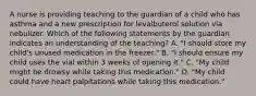 A nurse is providing teaching to the guardian of a child who has asthma and a new prescription for levalbuterol solution via nebulizer. Which of the following statements by the guardian indicates an understanding of the teaching? A. "I should store my child's unused medication in the freezer." B. "I should ensure my child uses the vial within 3 weeks of opening it." C. "My child might be drowsy while taking this medication." D. "My child could have heart palpitations while taking this medication."