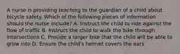 A nurse is providing teaching to the guardian of a child about bicycle safety. Which of the following pieces of information should the nurse include? A. Instruct the child to ride against the flow of traffic B. Instruct the child to walk the bike through intersections C. Provide a larger bike that the child will be able to grow into D. Ensure the child's helmet covers the ears