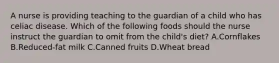A nurse is providing teaching to the guardian of a child who has celiac disease. Which of the following foods should the nurse instruct the guardian to omit from the child's diet? A.Cornflakes B.Reduced-fat milk C.Canned fruits D.Wheat bread