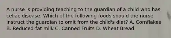 A nurse is providing teaching to the guardian of a child who has celiac disease. Which of the following foods should the nurse instruct the guardian to omit from the child's diet? A. Cornflakes B. Reduced-fat milk C. Canned Fruits D. Wheat Bread