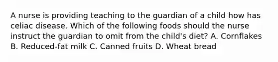 A nurse is providing teaching to the guardian of a child how has celiac disease. Which of the following foods should the nurse instruct the guardian to omit from the child's diet? A. Cornflakes B. Reduced-fat milk C. Canned fruits D. Wheat bread