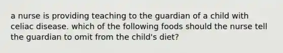 a nurse is providing teaching to the guardian of a child with celiac disease. which of the following foods should the nurse tell the guardian to omit from the child's diet?