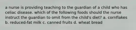 a nurse is providing teaching to the guardian of a child who has celiac disease. which of the following foods should the nurse instruct the guardian to omit from the child's diet? a. cornflakes b. reduced-fat milk c. canned fruits d. wheat bread