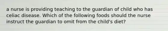 a nurse is providing teaching to the guardian of child who has celiac disease. Which of the following foods should the nurse instruct the guardian to omit from the child's diet?
