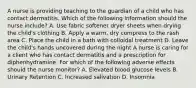 A nurse is providing teaching to the guardian of a child who has contact dermatitis. Which of the following information should the nurse include? A. Use fabric softener dryer sheets when drying the child's clothing B. Apply a warm, dry compress to the rash area C. Place the child in a bath with colloidal treatment D. Leave the child's hands uncovered during the night A nurse is caring for a client who has contact dermatitis and a prescription for diphenhydramine. For which of the following adverse effects should the nurse monitor? A. Elevated blood glucose levels B. Urinary Retention C. Increased salivation D. Insomnia