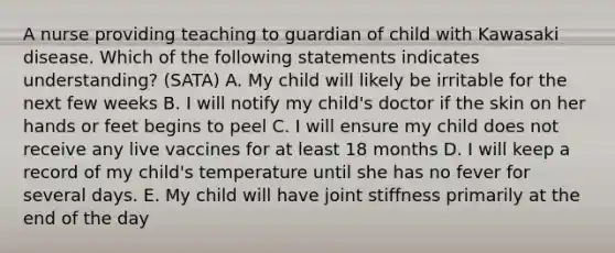 A nurse providing teaching to guardian of child with Kawasaki disease. Which of the following statements indicates understanding? (SATA) A. My child will likely be irritable for the next few weeks B. I will notify my child's doctor if the skin on her hands or feet begins to peel C. I will ensure my child does not receive any live vaccines for at least 18 months D. I will keep a record of my child's temperature until she has no fever for several days. E. My child will have joint stiffness primarily at the end of the day