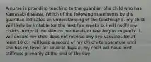 A nurse is providing teaching to the guardian of a child who has Kawasaki disease. Which of the following statements by the guardian indicates an understanding of the teaching? a. my child will likely be irritable for the next few weeks b. i will notify my child's doctor if the skin on her hands or feet begins to peel c. i will ensure my child does not receive any live vaccines for at least 18 d. i will keep a record of my child's temperature until she has no fever for several days e. my child will have joint stiffness primarily at the end of the day