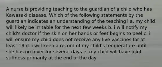 A nurse is providing teaching to the guardian of a child who has Kawasaki disease. Which of the following statements by the guardian indicates an understanding of the teaching? a. my child will likely be irritable for the next few weeks b. i will notify my child's doctor if the skin on her hands or feet begins to peel c. i will ensure my child does not receive any live vaccines for at least 18 d. i will keep a record of my child's temperature until she has no fever for several days e. my child will have joint stiffness primarily at the end of the day