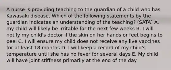 A nurse is providing teaching to the guardian of a child who has Kawasaki disease. Which of the following statements by the guardian indicates an understanding of the teaching? (SATA) A. my child will likely be irritable for the next few weeks B. I will notify my child's doctor if the skin on her hands or feet begins to peel C. I will ensure my child does not receive any live vaccines for at least 18 months D. I will keep a record of my child's temperature until she has no fever for several days E. My child will have joint stiffness primarily at the end of the day