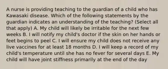 A nurse is providing teaching to the guardian of a child who has Kawasaki disease. Which of the following statements by the guardian indicates an understanding of the teaching? (Select all that apply) A. My child will likely be irritable for the next few weeks B. I will notify my child's doctor if the skin on her hands or feet begins to peel C. I will ensure my child does not receive any live vaccines for at least 18 months D. I will keep a record of my child's temperature until she has no fever for several days E. My child will have joint stiffness primarily at the end of the day