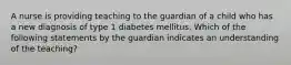 A nurse is providing teaching to the guardian of a child who has a new diagnosis of type 1 diabetes mellitus. Which of the following statements by the guardian indicates an understanding of the teaching?