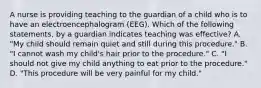 A nurse is providing teaching to the guardian of a child who is to have an electroencephalogram (EEG). Which of the following statements, by a guardian indicates teaching was effective? A. "My child should remain quiet and still during this procedure." B. "I cannot wash my child's hair prior to the procedure." C. "I should not give my child anything to eat prior to the procedure." D. "This procedure will be very painful for my child."