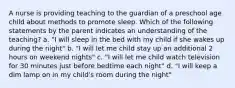 A nurse is providing teaching to the guardian of a preschool age child about methods to promote sleep. Which of the following statements by the parent indicates an understanding of the teaching? a. "I will sleep in the bed with my child if she wakes up during the night" b. "I will let me child stay up an additional 2 hours on weekend nights" c. "I will let me child watch television for 30 minutes just before bedtime each night" d. "I will keep a dim lamp on in my child's room during the night"