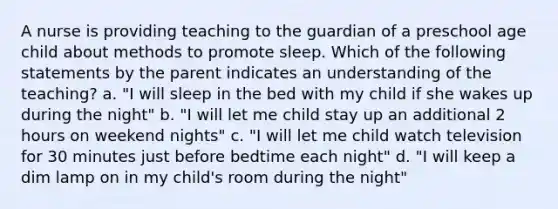 A nurse is providing teaching to the guardian of a preschool age child about methods to promote sleep. Which of the following statements by the parent indicates an understanding of the teaching? a. "I will sleep in the bed with my child if she wakes up during the night" b. "I will let me child stay up an additional 2 hours on weekend nights" c. "I will let me child watch television for 30 minutes just before bedtime each night" d. "I will keep a dim lamp on in my child's room during the night"