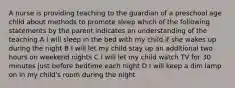 A nurse is providing teaching to the guardian of a preschool age child about methods to promote sleep which of the following statements by the parent indicates an understanding of the teaching A I will sleep in the bed with my child if she wakes up during the night B I will let my child stay up an additional two hours on weekend nights C I will let my child watch TV for 30 minutes just before bedtime each night D I will keep a dim lamp on in my child's room during the night