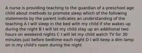 A nurse is providing teaching to the guardian of a preschool age child about methods to promote sleep which of the following statements by the parent indicates an understanding of the teaching A I will sleep in the bed with my child if she wakes up during the night B I will let my child stay up an additional two hours on weekend nights C I will let my child watch TV for 30 minutes just before bedtime each night D I will keep a dim lamp on in my child's room during the night