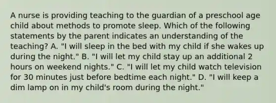 A nurse is providing teaching to the guardian of a preschool age child about methods to promote sleep. Which of the following statements by the parent indicates an understanding of the teaching? A. "I will sleep in the bed with my child if she wakes up during the night." B. "I will let my child stay up an additional 2 hours on weekend nights." C. "I will let my child watch television for 30 minutes just before bedtime each night." D. "I will keep a dim lamp on in my child's room during the night."