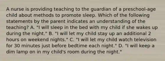 A nurse is providing teaching to the guardian of a preschool-age child about methods to promote sleep. Which of the following statements by the parent indicates an understanding of the teaching? A. "I will sleep in the bed with my child if she wakes up during the night." B. "I will let my child stay up an additional 2 hours on weekend nights." C. "I will let my child watch television for 30 minutes just before bedtime each night." D. "I will keep a dim lamp on in my child's room during the night."