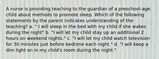 A nurse is providing teaching to the guardian of a preschool-age child about methods to promote sleep. Which of the following statements by the parent indicates understanding of the teaching? a. " I will sleep in the bed with my child if she wakes during the night" b. "I will let my child stay up an additional 2 hours on weekend nights." c. "I will let my child watch television for 30 minutes just before bedtime each night." d. "I will keep a dim light on in my child's room during the night."