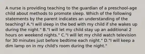 A nurse is providing teaching to the guardian of a preschool-age child about methods to promote sleep. Which of the following statements by the parent indicates an understanding of the teaching? A."I will sleep in the bed with my child if she wakes up during the night." B."I will let my child stay up an additional 2 hours on weekend nights." C."I will let my child watch television for 30 minutes just before bedtime each night." D."I will keep a dim lamp on in my child's room during the night."