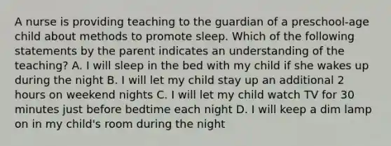 A nurse is providing teaching to the guardian of a preschool-age child about methods to promote sleep. Which of the following statements by the parent indicates an understanding of the teaching? A. I will sleep in the bed with my child if she wakes up during the night B. I will let my child stay up an additional 2 hours on weekend nights C. I will let my child watch TV for 30 minutes just before bedtime each night D. I will keep a dim lamp on in my child's room during the night