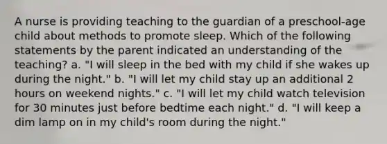 A nurse is providing teaching to the guardian of a preschool-age child about methods to promote sleep. Which of the following statements by the parent indicated an understanding of the teaching? a. "I will sleep in the bed with my child if she wakes up during the night." b. "I will let my child stay up an additional 2 hours on weekend nights." c. "I will let my child watch television for 30 minutes just before bedtime each night." d. "I will keep a dim lamp on in my child's room during the night."