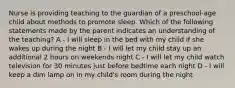 Nurse is providing teaching to the guardian of a preschool-age child about methods to promote sleep. Which of the following statements made by the parent indicates an understanding of the teaching? A - I will sleep in the bed with my child if she wakes up during the night B - I will let my child stay up an additional 2 hours on weekends night C - I will let my child watch television for 30 minutes just before bedtime each night D - I will keep a dim lamp on in my child's room during the night