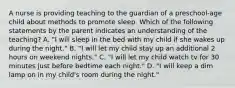 A nurse is providing teaching to the guardian of a preschool-age child about methods to promote sleep. Which of the following statements by the parent indicates an understanding of the teaching? A. "I will sleep in the bed with my child if she wakes up during the night." B. "I will let my child stay up an additional 2 hours on weekend nights." C. "I will let my child watch tv for 30 minutes just before bedtime each night." D. "I will keep a dim lamp on in my child's room during the night."