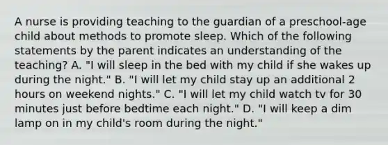 A nurse is providing teaching to the guardian of a preschool-age child about methods to promote sleep. Which of the following statements by the parent indicates an understanding of the teaching? A. "I will sleep in the bed with my child if she wakes up during the night." B. "I will let my child stay up an additional 2 hours on weekend nights." C. "I will let my child watch tv for 30 minutes just before bedtime each night." D. "I will keep a dim lamp on in my child's room during the night."