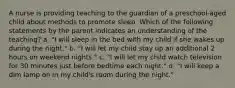 A nurse is providing teaching to the guardian of a preschool-aged child about methods to promote sleep. Which of the following statements by the parent indicates an understanding of the teaching? a. "I will sleep in the bed with my child if she wakes up during the night." b. "I will let my child stay up an additional 2 hours on weekend nights." c. "I will let my child watch television for 30 minutes just before bedtime each night." d. "I will keep a dim lamp on in my child's room during the night."