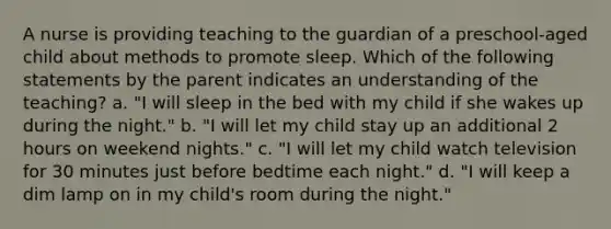 A nurse is providing teaching to the guardian of a preschool-aged child about methods to promote sleep. Which of the following statements by the parent indicates an understanding of the teaching? a. "I will sleep in the bed with my child if she wakes up during the night." b. "I will let my child stay up an additional 2 hours on weekend nights." c. "I will let my child watch television for 30 minutes just before bedtime each night." d. "I will keep a dim lamp on in my child's room during the night."