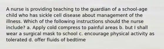 A nurse is providing teaching to the guardian of a school-age child who has sickle cell disease about management of the illness. Which of the following instructions should the nurse include? a. Apply cold compress to painful areas b. but I shall wear a surgical mask to school c. encourage physical activity as tolerated d. offer fluids of bedtime