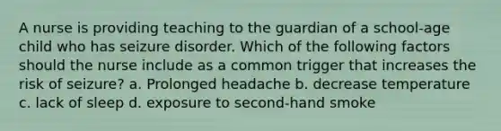 A nurse is providing teaching to the guardian of a school-age child who has seizure disorder. Which of the following factors should the nurse include as a common trigger that increases the risk of seizure? a. Prolonged headache b. decrease temperature c. lack of sleep d. exposure to second-hand smoke