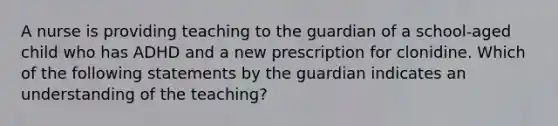 A nurse is providing teaching to the guardian of a school-aged child who has ADHD and a new prescription for clonidine. Which of the following statements by the guardian indicates an understanding of the teaching?