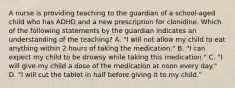 A nurse is providing teaching to the guardian of a school-aged child who has ADHD and a new prescription for clonidine. Which of the following statements by the guardian indicates an understanding of the teaching? A. "I will not allow my child to eat anything within 2 hours of taking the medication." B. "I can expect my child to be drowsy while taking this medication." C. "I will give my child a dose of the medication at noon every day." D. "I will cut the tablet in half before giving it to my child."