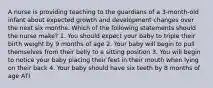 A nurse is providing teaching to the guardians of a 3-month-old infant about expected growth and development changes over the next six months. Which of the following statements should the nurse make? 1. You should expect your baby to triple their birth weight by 9 months of age 2. Your baby will begin to pull themselves from their belly to a sitting position 3. You will begin to notice your baby placing their feet in their mouth when lying on their back 4. Your baby should have six teeth by 8 months of age ATI