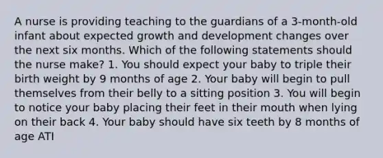 A nurse is providing teaching to the guardians of a 3-month-old infant about expected growth and development changes over the next six months. Which of the following statements should the nurse make? 1. You should expect your baby to triple their birth weight by 9 months of age 2. Your baby will begin to pull themselves from their belly to a sitting position 3. You will begin to notice your baby placing their feet in their mouth when lying on their back 4. Your baby should have six teeth by 8 months of age ATI