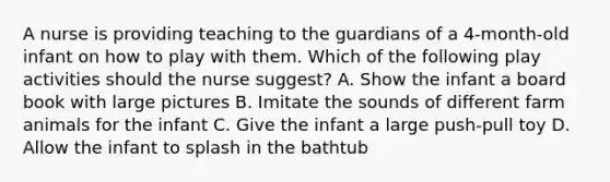 A nurse is providing teaching to the guardians of a 4-month-old infant on how to play with them. Which of the following play activities should the nurse suggest? A. Show the infant a board book with large pictures B. Imitate the sounds of different farm animals for the infant C. Give the infant a large push-pull toy D. Allow the infant to splash in the bathtub