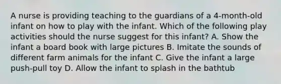 A nurse is providing teaching to the guardians of a 4-month-old infant on how to play with the infant. Which of the following play activities should the nurse suggest for this infant? A. Show the infant a board book with large pictures B. Imitate the sounds of different farm animals for the infant C. Give the infant a large push-pull toy D. Allow the infant to splash in the bathtub