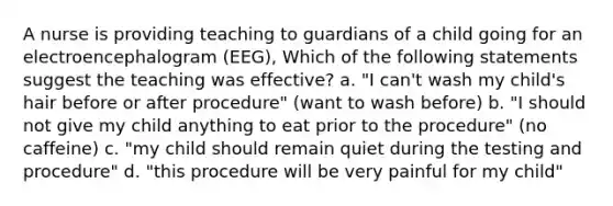 A nurse is providing teaching to guardians of a child going for an electroencephalogram (EEG), Which of the following statements suggest the teaching was effective? a. "I can't wash my child's hair before or after procedure" (want to wash before) b. "I should not give my child anything to eat prior to the procedure" (no caffeine) c. "my child should remain quiet during the testing and procedure" d. "this procedure will be very painful for my child"