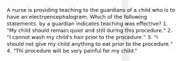 A nurse is providing teaching to the guardians of a child who is to have an electroencephalogram. Which of the following statements, by a guardian indicates teaching was effective? 1. "My child should remain quiet and still during this procedure." 2. "I cannot wash my child's hair prior to the procedure." 3. "I should not give my child anything to eat prior to the procedure." 4. "Thi procedure will be very painful for my child."