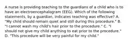 A nurse is providing teaching to the guardians of a child who is to have an electroencephalogram (EEG). Which of the following statements, by a guardian, indicates teaching was effective? A. "My child should remain quiet and still during this procedure." B. "I cannot wash my child's hair prior to the procedure." C. "I should not give my child anything to eat prior to the procedure." D. "This procedure will be very painful for my child."