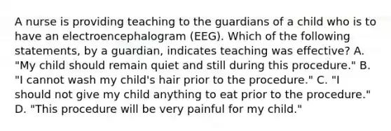 A nurse is providing teaching to the guardians of a child who is to have an electroencephalogram (EEG). Which of the following statements, by a guardian, indicates teaching was effective? A. "My child should remain quiet and still during this procedure." B. "I cannot wash my child's hair prior to the procedure." C. "I should not give my child anything to eat prior to the procedure." D. "This procedure will be very painful for my child."