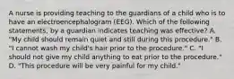 A nurse is providing teaching to the guardians of a child who is to have an electroencephalogram (EEG). Which of the following statements, by a guardian indicates teaching was effective? A. "My child should remain quiet and still during this procedure." B. "I cannot wash my child's hair prior to the procedure." C. "I should not give my child anything to eat prior to the procedure." D. "This procedure will be very painful for my child."