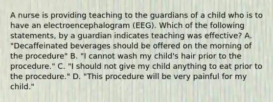 A nurse is providing teaching to the guardians of a child who is to have an electroencephalogram (EEG). Which of the following statements, by a guardian indicates teaching was effective? A. "Decaffeinated beverages should be offered on the morning of the procedure" B. "I cannot wash my child's hair prior to the procedure." C. "I should not give my child anything to eat prior to the procedure." D. "This procedure will be very painful for my child."