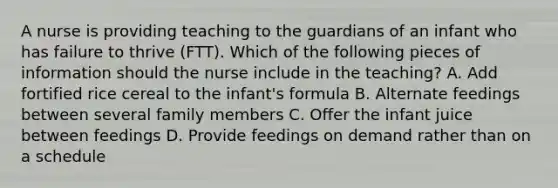 A nurse is providing teaching to the guardians of an infant who has failure to thrive (FTT). Which of the following pieces of information should the nurse include in the teaching? A. Add fortified rice cereal to the infant's formula B. Alternate feedings between several family members C. Offer the infant juice between feedings D. Provide feedings on demand rather than on a schedule