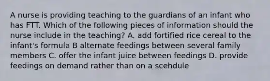 A nurse is providing teaching to the guardians of an infant who has FTT. Which of the following pieces of information should the nurse include in the teaching? A. add fortified rice cereal to the infant's formula B alternate feedings between several family members C. offer the infant juice between feedings D. provide feedings on demand rather than on a scehdule