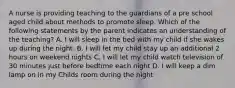 A nurse is providing teaching to the guardians of a pre school aged child about methods to promote sleep. Which of the following statements by the parent indicates an understanding of the teaching? A. I will sleep in the bed with my child if she wakes up during the night. B. I will let my child stay up an additional 2 hours on weekend nights C. I will let my child watch television of 30 minutes just before bedtime each night D. I will keep a dim lamp on in my Childs room during the night