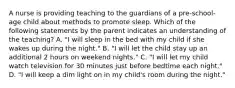 A nurse is providing teaching to the guardians of a pre-school-age child about methods to promote sleep. Which of the following statements by the parent indicates an understanding of the teaching? A. "I will sleep in the bed with my child if she wakes up during the night." B. "I will let the child stay up an additional 2 hours on weekend nights." C. "I will let my child watch television for 30 minutes just before bedtime each night." D. "I will keep a dim light on in my child's room during the night."