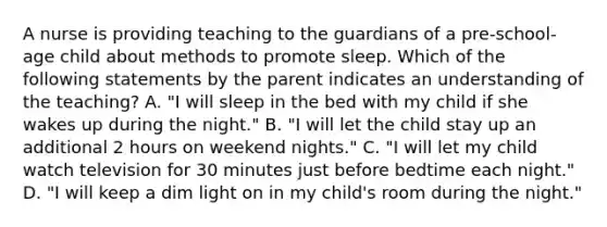 A nurse is providing teaching to the guardians of a pre-school-age child about methods to promote sleep. Which of the following statements by the parent indicates an understanding of the teaching? A. "I will sleep in the bed with my child if she wakes up during the night." B. "I will let the child stay up an additional 2 hours on weekend nights." C. "I will let my child watch television for 30 minutes just before bedtime each night." D. "I will keep a dim light on in my child's room during the night."